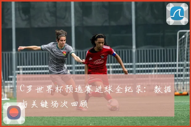 C罗世界杯预选赛进球全纪录：数据与关键场次回顾