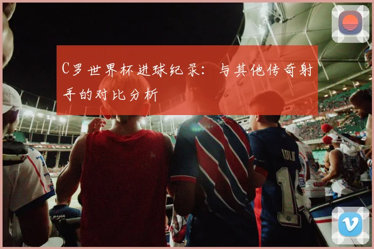 C罗世界杯进球纪录：与其他传奇射手的对比分析