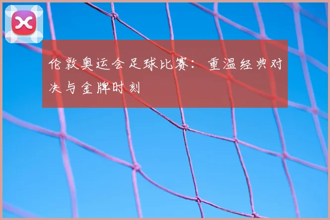 伦敦奥运会足球比赛：重温经典对决与金牌时刻