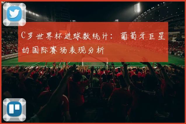 C罗世界杯进球数统计：葡萄牙巨星的国际赛场表现分析