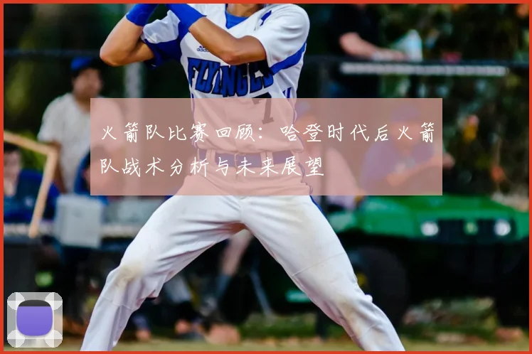 火箭队比赛回顾：哈登时代后火箭队战术分析与未来展望