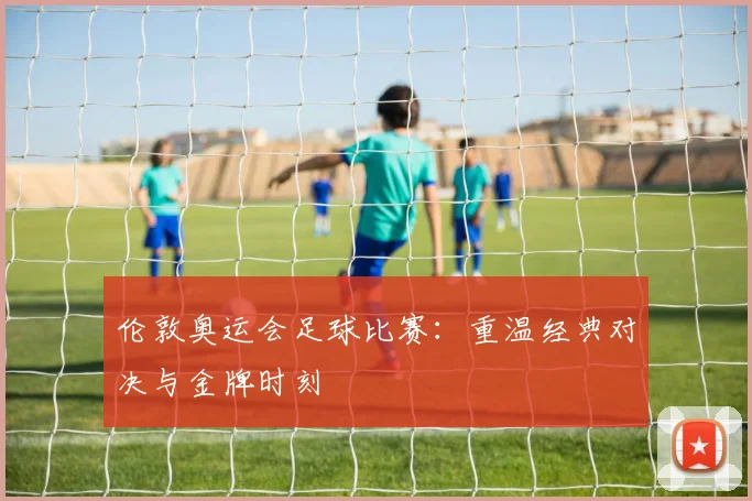 伦敦奥运会足球比赛:重温经典对决与金牌时刻