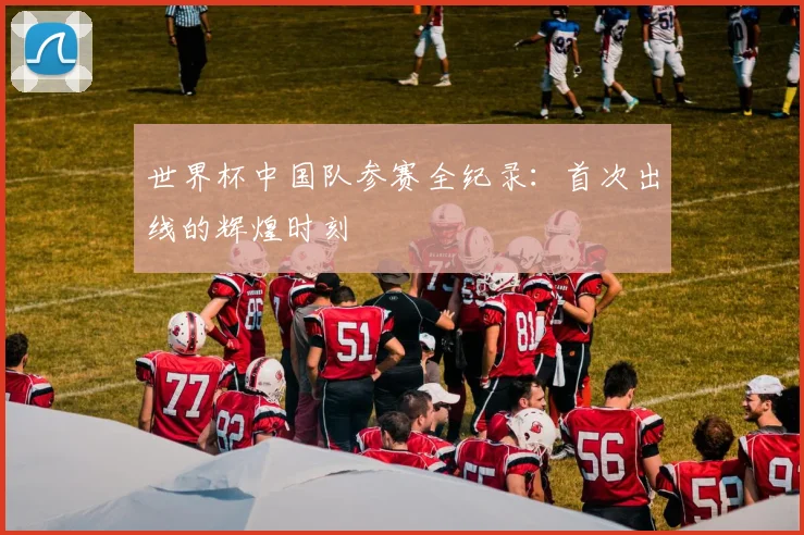 世界杯中国队参赛全纪录：首次出线的辉煌时刻