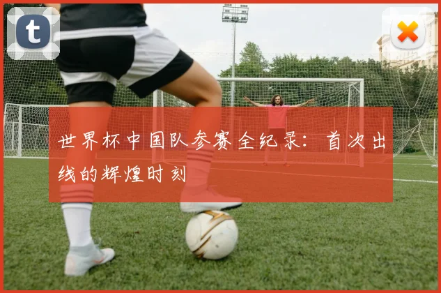 世界杯中国队参赛全纪录：首次出线的辉煌时刻