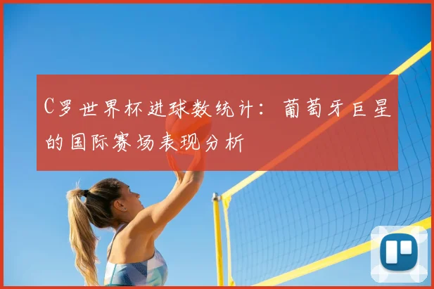 C罗世界杯进球数统计：葡萄牙巨星的国际赛场表现分析