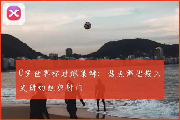 C罗世界杯进球集锦：盘点那些载入史册的经典射门