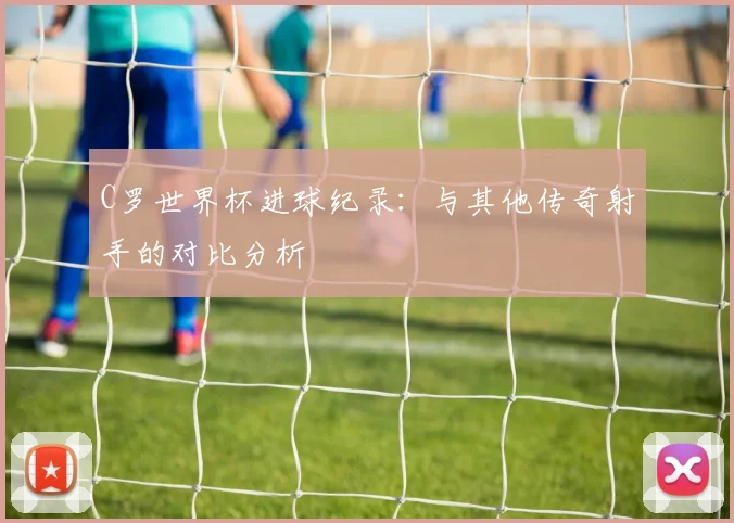 C罗世界杯进球纪录：与其他传奇射手的对比分析